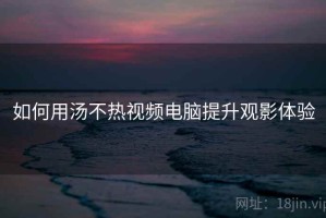 如何用汤不热视频电脑提升观影体验
