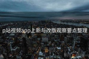 p站视频app上新与改版观察要点整理