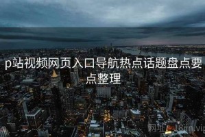 p站视频网页入口导航热点话题盘点要点整理