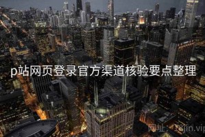 p站网页登录官方渠道核验要点整理