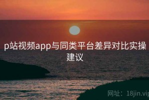 p站视频app与同类平台差异对比实操建议