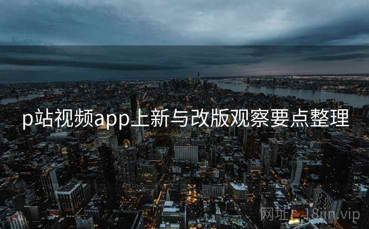 p站视频app上新与改版观察要点整理