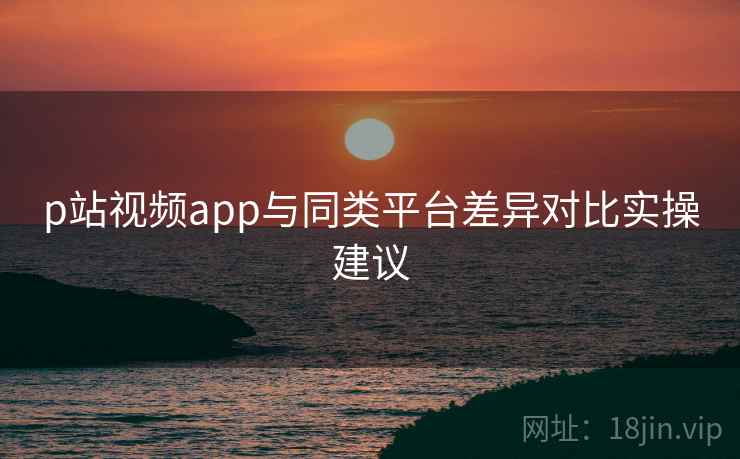p站视频app与同类平台差异对比实操建议